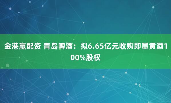 金港赢配资 青岛啤酒：拟6.65亿元收购即墨黄酒100%股权