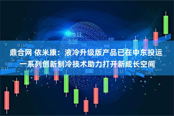 鼎合网 依米康：液冷升级版产品已在中东投运 一系列创新制冷技术助力打开新成长空间