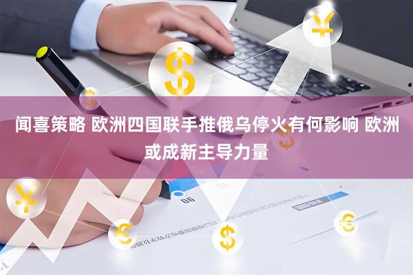 闻喜策略 欧洲四国联手推俄乌停火有何影响 欧洲或成新主导力量