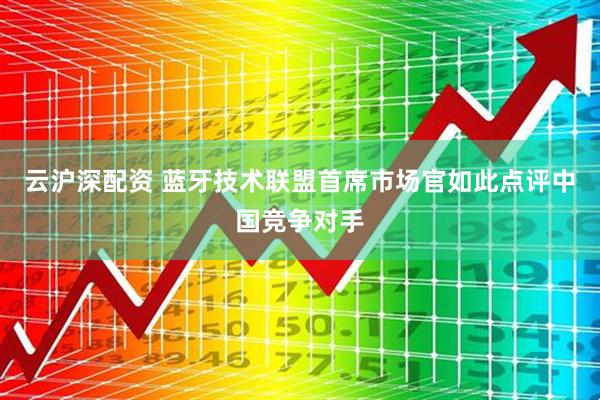 云沪深配资 蓝牙技术联盟首席市场官如此点评中国竞争对手