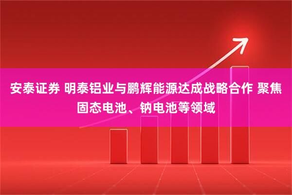 安泰证券 明泰铝业与鹏辉能源达成战略合作 聚焦固态电池、钠电池等领域