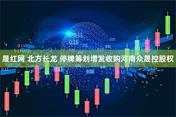 晟红网 北方长龙 停牌筹划增发收购河南众晟控股权