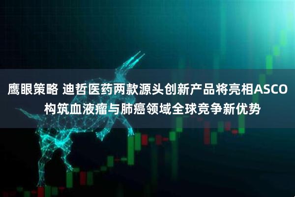 鹰眼策略 迪哲医药两款源头创新产品将亮相ASCO   构筑血液瘤与肺癌领域全球竞争新优势