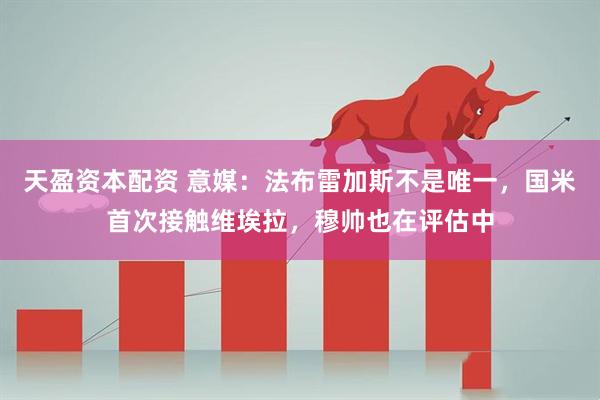 天盈资本配资 意媒：法布雷加斯不是唯一，国米首次接触维埃拉，穆帅也在评估中