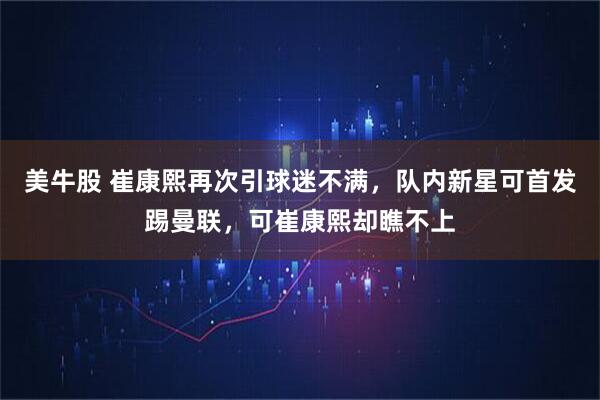 美牛股 崔康熙再次引球迷不满，队内新星可首发踢曼联，可崔康熙却瞧不上