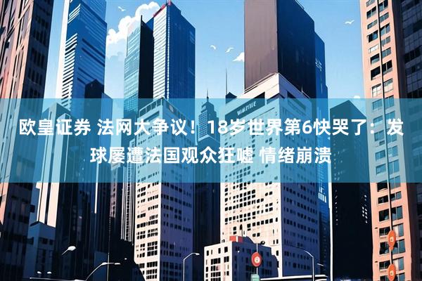 欧皇证券 法网大争议！18岁世界第6快哭了：发球屡遭法国观众狂嘘 情绪崩溃