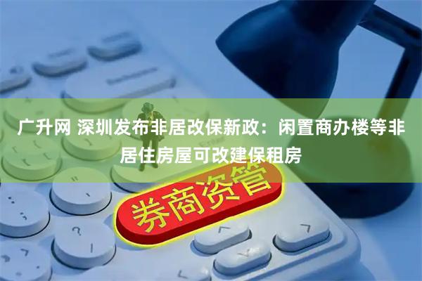 广升网 深圳发布非居改保新政：闲置商办楼等非居住房屋可改建保租房