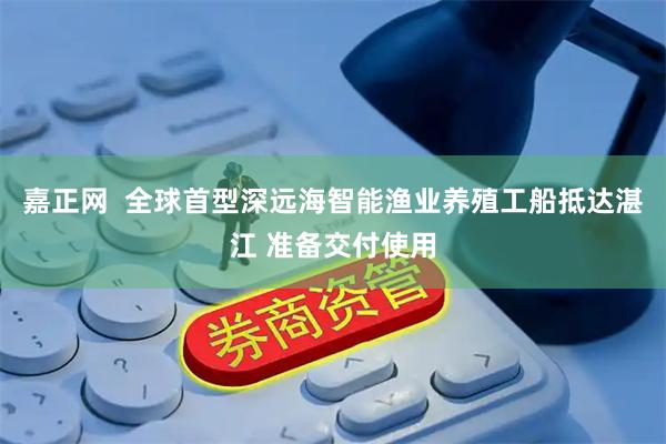 嘉正网  全球首型深远海智能渔业养殖工船抵达湛江 准备交付使用