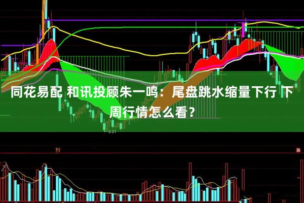同花易配 和讯投顾朱一鸣：尾盘跳水缩量下行 下周行情怎么看？