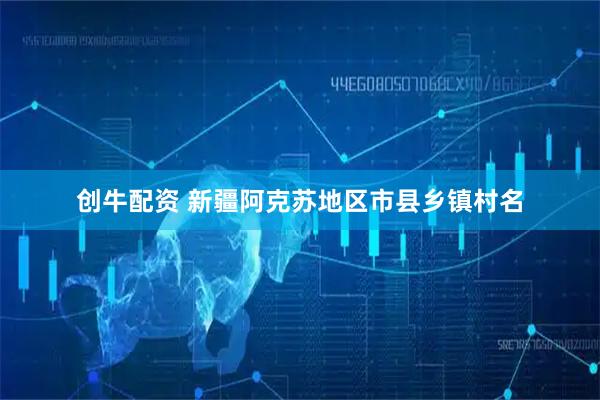 创牛配资 新疆阿克苏地区市县乡镇村名