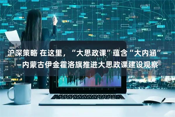 沪深策略 在这里，“大思政课”蕴含“大内涵”——内蒙古伊金霍洛旗推进大思政课建设观察