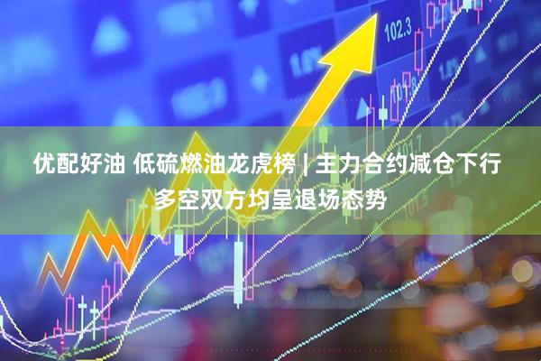 优配好油 低硫燃油龙虎榜 | 主力合约减仓下行 多空双方均呈退场态势