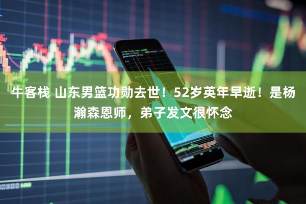 牛客栈 山东男篮功勋去世！52岁英年早逝！是杨瀚森恩师，弟子发文很怀念