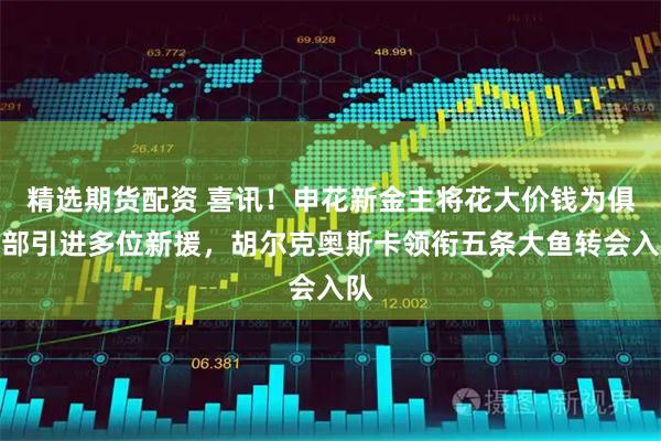精选期货配资 喜讯！申花新金主将花大价钱为俱乐部引进多位新援，胡尔克奥斯卡领衔五条大鱼转会入队
