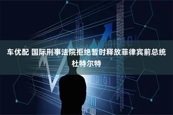 车优配 国际刑事法院拒绝暂时释放菲律宾前总统杜特尔特