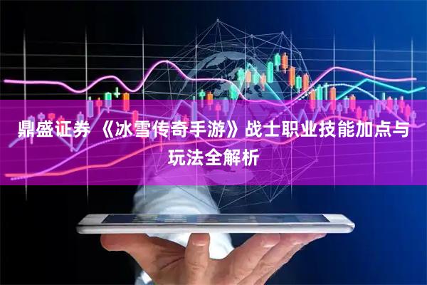 鼎盛证券 《冰雪传奇手游》战士职业技能加点与玩法全解析