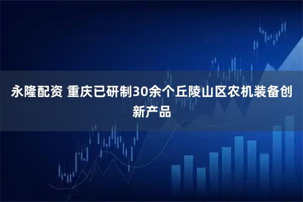 永隆配资 重庆已研制30余个丘陵山区农机装备创新产品