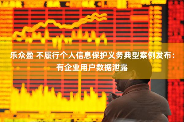 乐众盈 不履行个人信息保护义务典型案例发布：有企业用户数据泄露