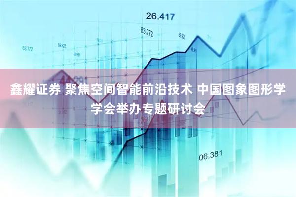 鑫耀证券 聚焦空间智能前沿技术 中国图象图形学学会举办专题研讨会
