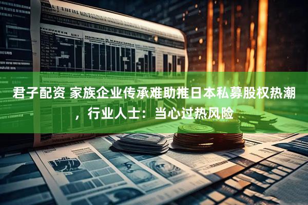 君子配资 家族企业传承难助推日本私募股权热潮，行业人士：当心过热风险