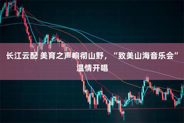 长江云配 美育之声响彻山野，“致美山海音乐会”温情开唱