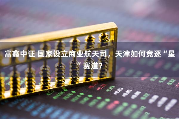 富鑫中证 国家设立商业航天司，天津如何竞逐“星”赛道？