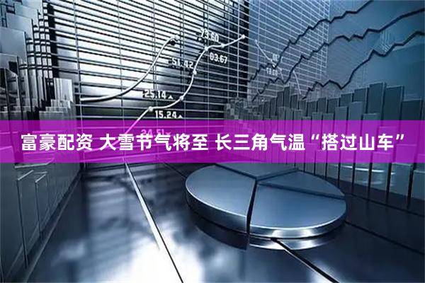 富豪配资 大雪节气将至 长三角气温“搭过山车”