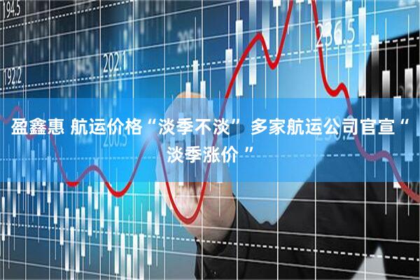 盈鑫惠 航运价格“淡季不淡” 多家航运公司官宣“淡季涨价 ”
