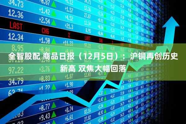 全智股配 商品日报（12月5日）：沪铜再创历史新高 双焦大幅回落