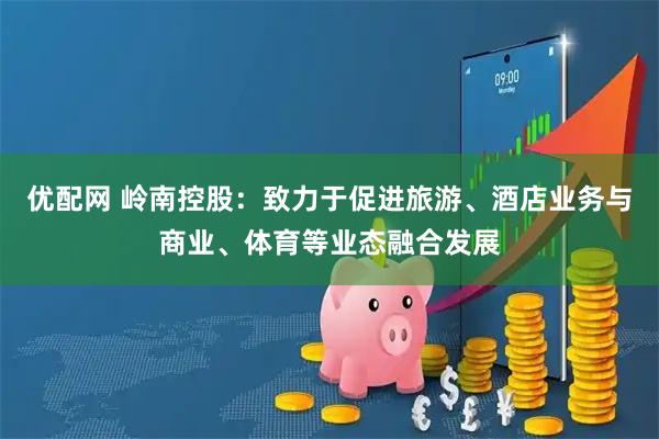 优配网 岭南控股：致力于促进旅游、酒店业务与商业、体育等业态融合发展