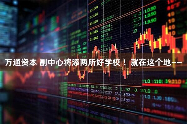 万通资本 副中心将添两所好学校 ！就在这个地——
