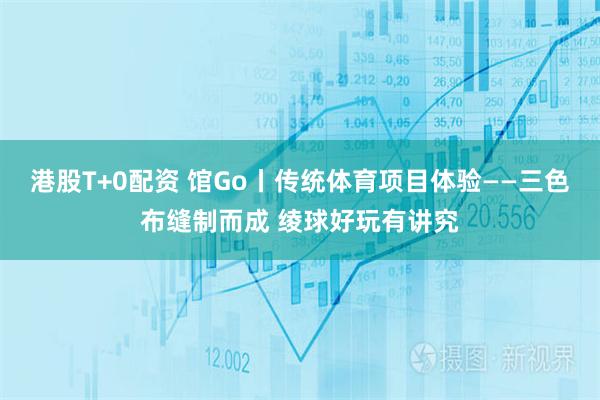 港股T+0配资 馆Go丨传统体育项目体验——三色布缝制而成 绫球好玩有讲究