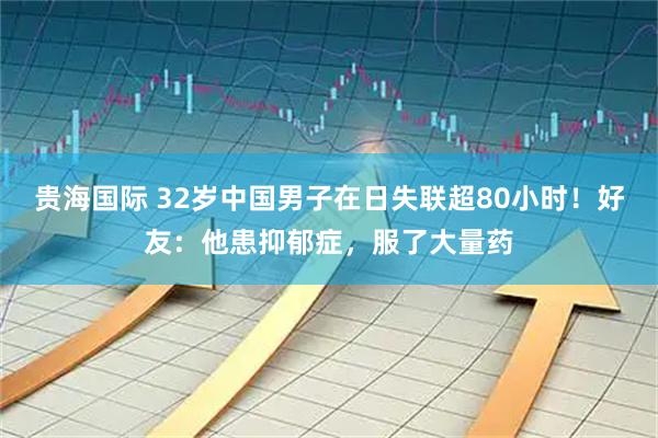 贵海国际 32岁中国男子在日失联超80小时！好友：他患抑郁症，服了大量药