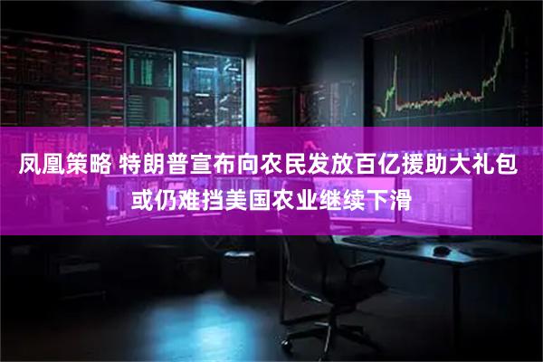 凤凰策略 特朗普宣布向农民发放百亿援助大礼包 或仍难挡美国农业继续下滑