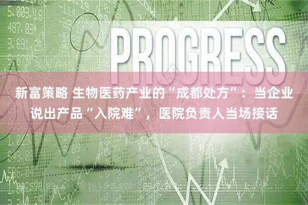 新富策略 生物医药产业的“成都处方”：当企业说出产品“入院难”，医院负责人当场接话
