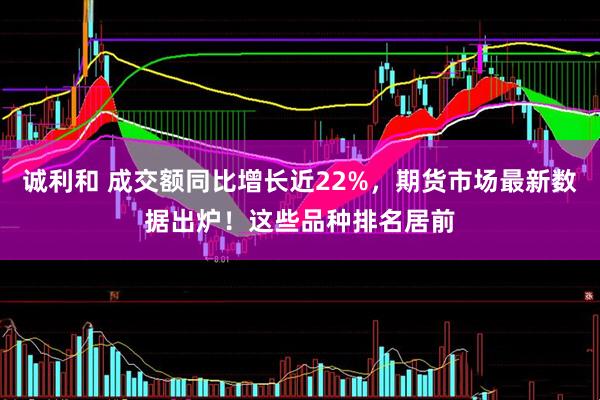 诚利和 成交额同比增长近22%，期货市场最新数据出炉！这些品种排名居前