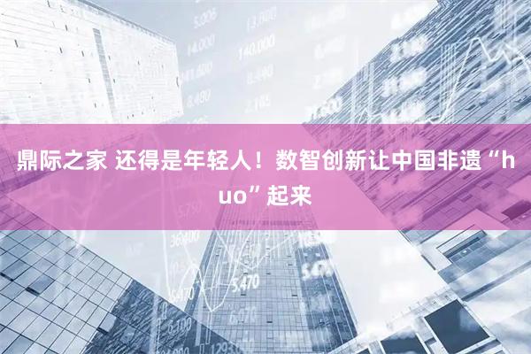 鼎际之家 还得是年轻人！数智创新让中国非遗“huo”起来