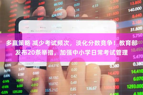 多赢策略 减少考试频次，淡化分数竞争！教育部发布20条举措，加强中小学日常考试管理