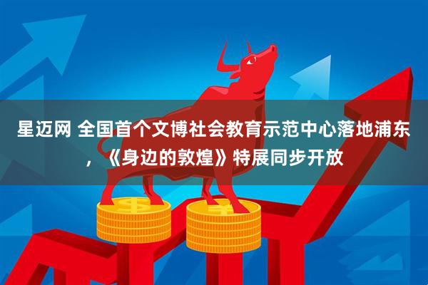 星迈网 全国首个文博社会教育示范中心落地浦东，《身边的敦煌》特展同步开放