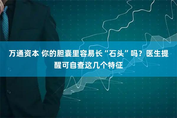 万通资本 你的胆囊里容易长“石头”吗？医生提醒可自查这几个特征