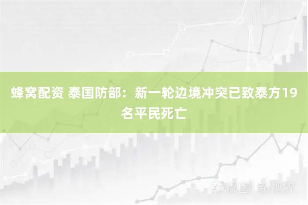 蜂窝配资 泰国防部：新一轮边境冲突已致泰方19名平民死亡