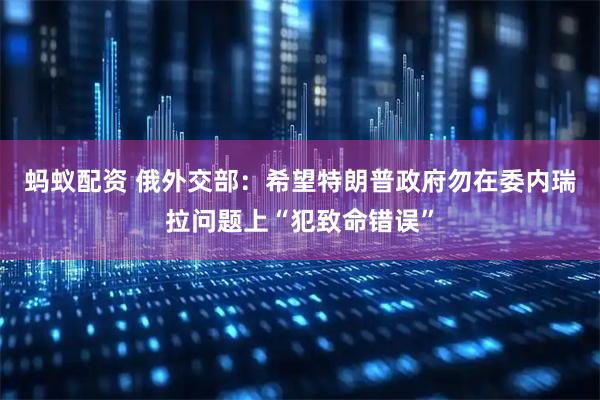 蚂蚁配资 俄外交部：希望特朗普政府勿在委内瑞拉问题上“犯致命错误”
