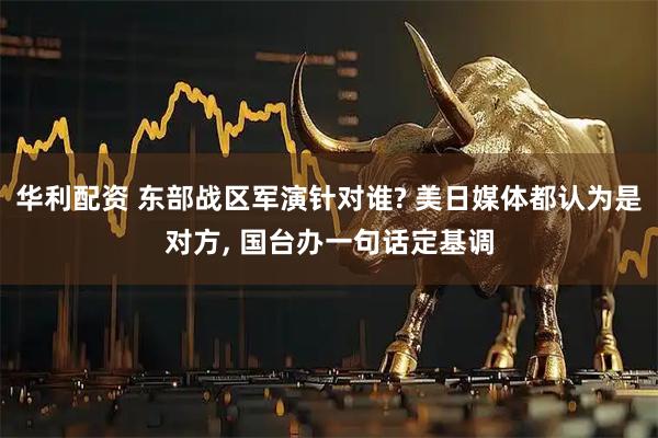华利配资 东部战区军演针对谁? 美日媒体都认为是对方, 国台办一句话定基调