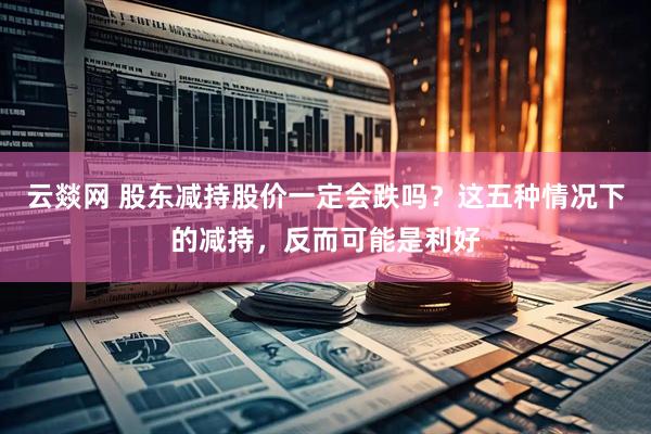 云燚网 股东减持股价一定会跌吗？这五种情况下的减持，反而可能是利好