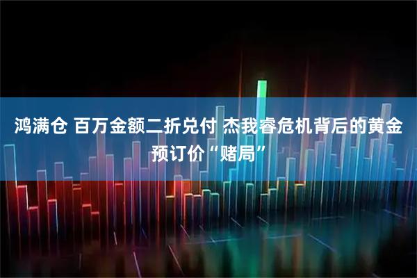 鸿满仓 百万金额二折兑付 杰我睿危机背后的黄金预订价“赌局”