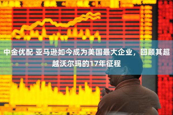 中金优配 亚马逊如今成为美国最大企业，回顾其超越沃尔玛的17年征程