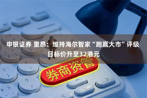 申银证券 里昂：维持海尔智家“跑赢大市”评级 目标价升至32港元
