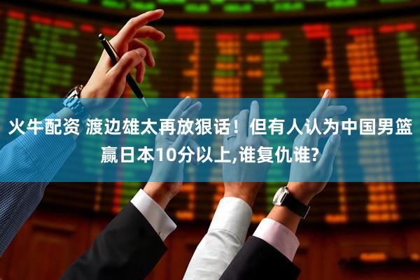 火牛配资 渡边雄太再放狠话！但有人认为中国男篮赢日本10分以上,谁复仇谁?