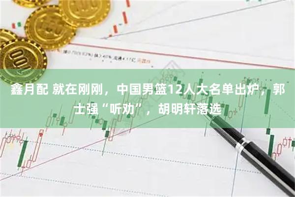 鑫月配 就在刚刚，中国男篮12人大名单出炉，郭士强“听劝”，胡明轩落选