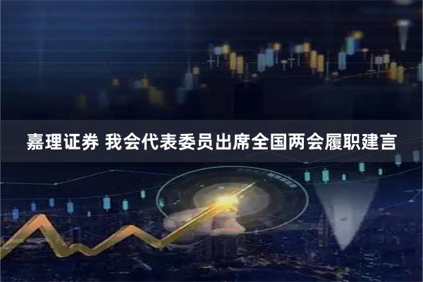 嘉理证券 我会代表委员出席全国两会履职建言
